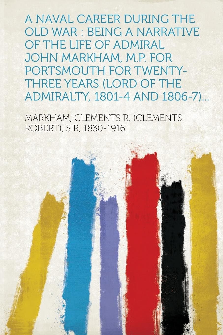 A Naval Career During the Old War: Being a Narrative of the Life of Admiral John Markham, M.P. for Portsmouth for Twenty-Three Years (Lord of the Ad