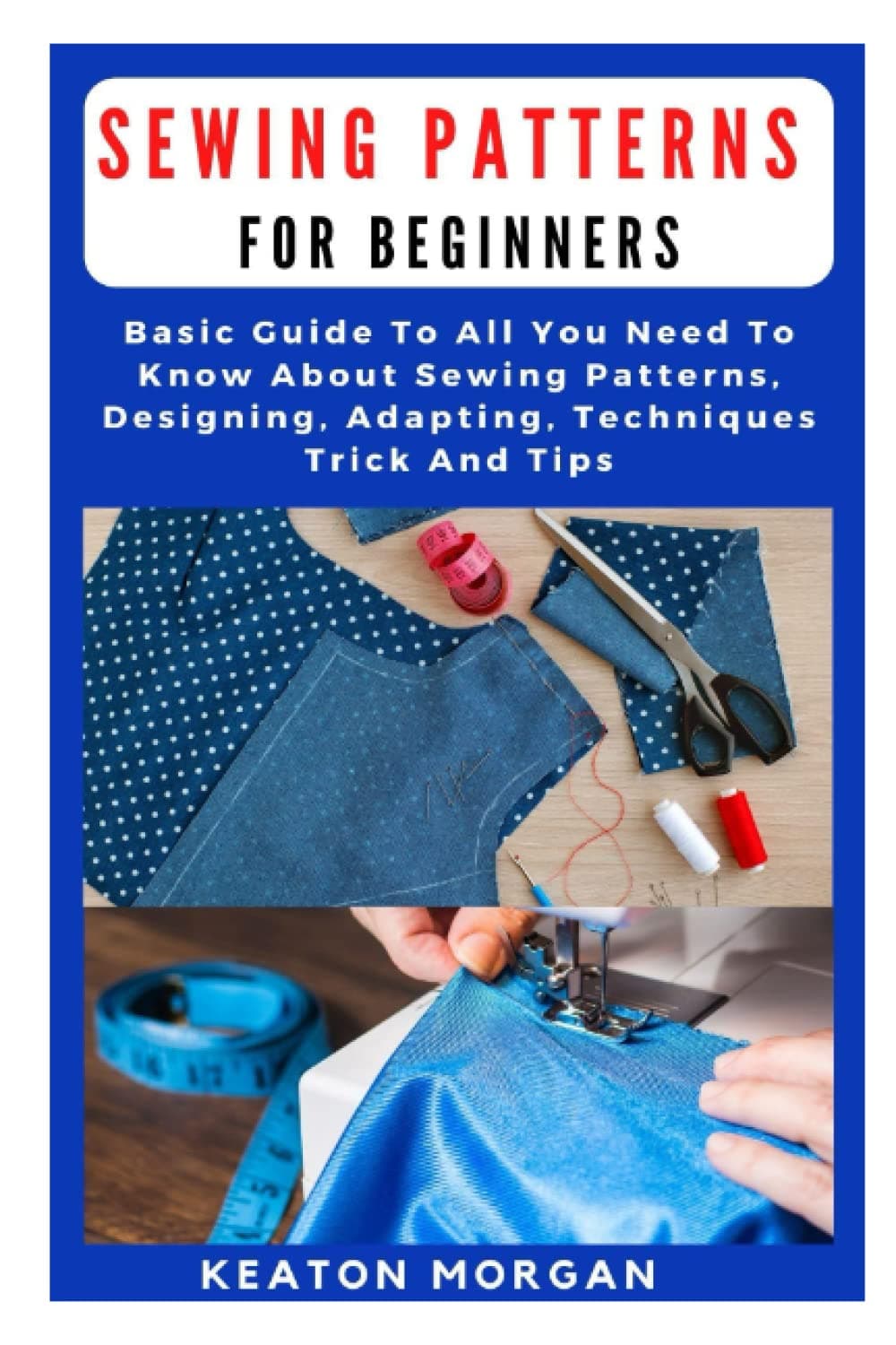 SEWING PATTERNS FOR BEGINNERS: Basic Guide To All You Need To Know About Sewing Patterns, Designing, Adapting, Techniques, Trick And Tips
